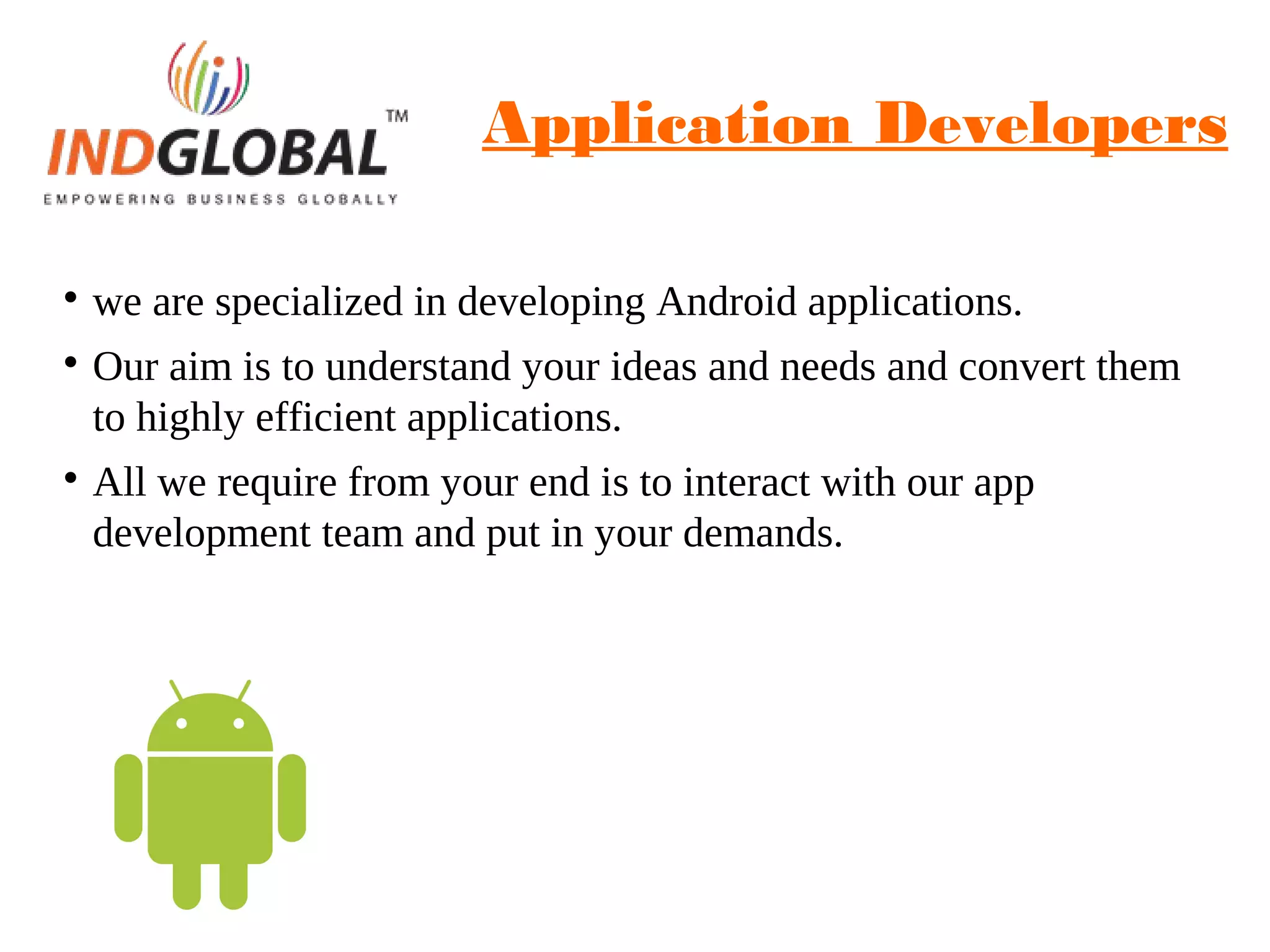 Application Developers

we are specialized in developing Android applications.

Our aim is to understand your ideas and needs and convert them
to highly efficient applications.

All we require from your end is to interact with our app
development team and put in your demands.
 