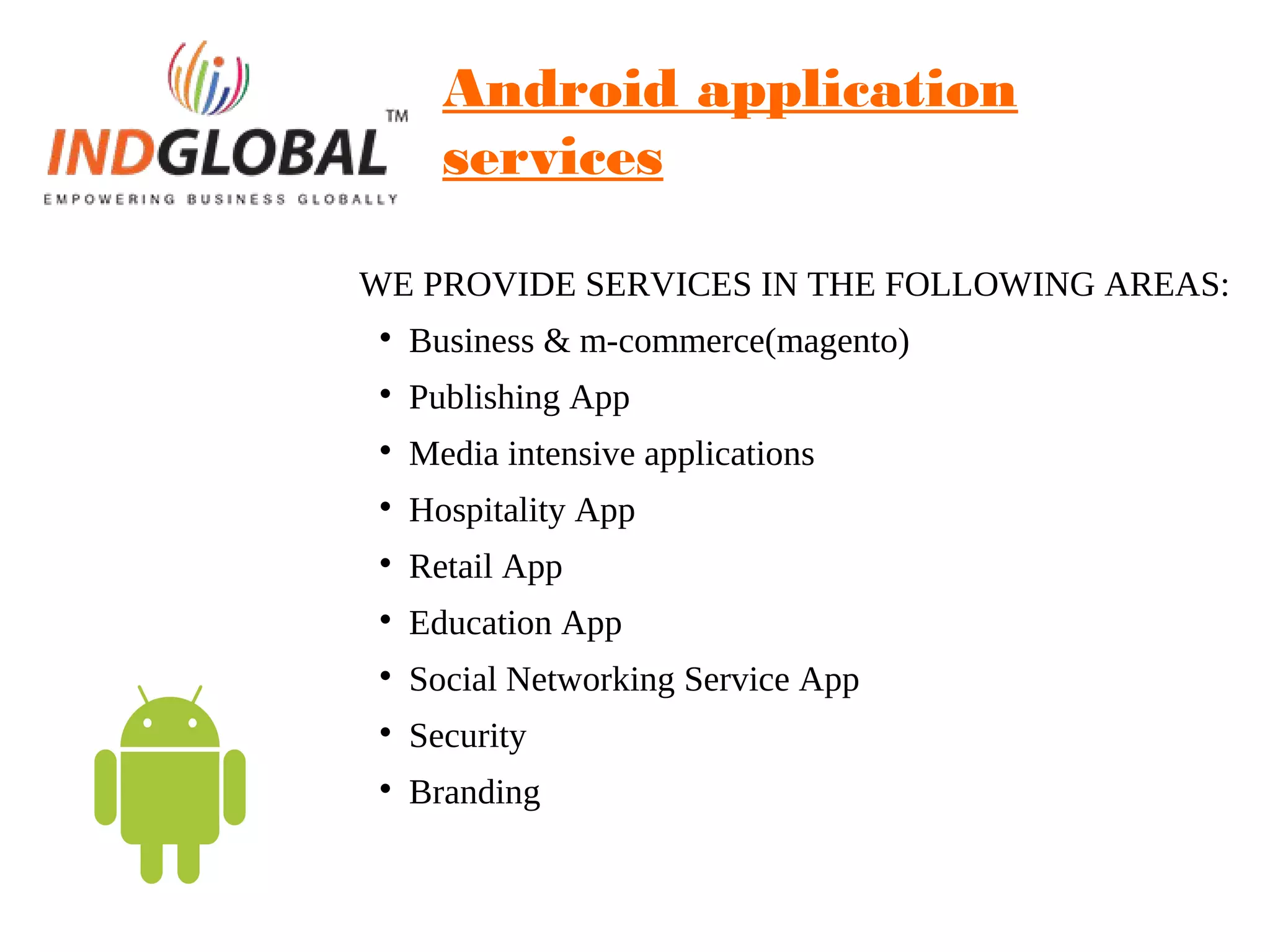 Android application
services
WE PROVIDE SERVICES IN THE FOLLOWING AREAS:

Business & m-commerce(magento)

Publishing App

Media intensive applications

Hospitality App

Retail App

Education App

Social Networking Service App

Security

Branding
 
