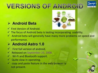  First Version of Android.
 The focus of Android beta is testing incorporating usability.
 Android beta will generally have many more problems on speed and
performance.
 First full version of android.
 Released on September 23, 2008.
 Wi-Fi and Bluetooth support.
 Quite slow in operating.
 copy and paste feature in the web browser is
not present.
 