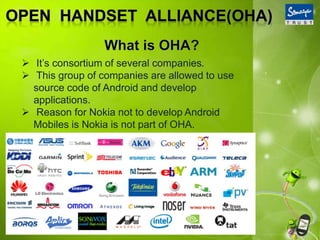  It’s consortium of several companies.
 This group of companies are allowed to use
source code of Android and develop
applications.
 Reason for Nokia not to develop Android
Mobiles is Nokia is not part of OHA.
 