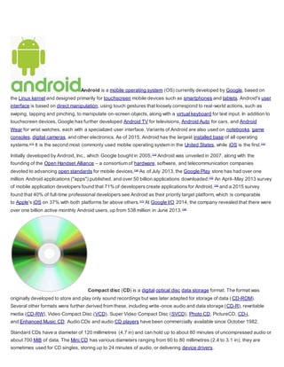 Android is a mobile operating system (OS) currently developed by Google, based on
the Linux kernel and designed primarily for touchscreen mobile devices such as smartphones and tablets. Android's user
interface is based on direct manipulation, using touch gestures that loosely correspond to real-world actions, such as
swiping, tapping and pinching, to manipulate on-screen objects, along with a virtual keyboard for text input. In addition to
touchscreen devices, Google has further developed Android TV for televisions, Android Auto for cars, and Android
Wear for wrist watches, each with a specialized user interface. Variants of Android are also used on notebooks, game
consoles, digital cameras, and other electronics. As of 2015, Android has the largest installed base of all operating
systems.[11]
It is the second most commonly used moblie operating system in the United States, while iOS is the first.[12]
Initially developed by Android, Inc., which Google bought in 2005,[13]
Android was unveiled in 2007, along with the
founding of the Open Handset Alliance – a consortium of hardware, software, and telecommunication companies
devoted to advancing open standards for mobile devices.[14]
As of July 2013, the Google Play store has had over one
million Android applications ("apps") published, and over 50 billion applications downloaded.[15]
An April–May 2013 survey
of mobile application developers found that 71% of developers create applications for Android,[16]
and a 2015 survey
found that 40% of full-time professional developers see Android as their priority target platform, which is comparable
to Apple's iOS on 37% with both platforms far above others.[17]
At Google I/O 2014, the company revealed that there were
over one billion active monthly Android users, up from 538 million in June 2013.[18]
Compact disc (CD) is a digital optical disc data storage format. The format was
originally developed to store and play only sound recordings but was later adapted for storage of data ( CD-ROM).
Several other formats were further derived from these, including write-once audio and data storage (CD-R), rewritable
media (CD-RW), Video Compact Disc (VCD), Super Video Compact Disc (SVCD), Photo CD, PictureCD, CD-i,
and Enhanced Music CD. Audio CDs and audio CD players have been commercially available since October 1982.
Standard CDs have a diameter of 120 millimetres (4.7 in) and can hold up to about 80 minutes of uncompressed audio or
about 700 MiB of data. The Mini CD has various diameters ranging from 60 to 80 millimetres (2.4 to 3.1 in); they are
sometimes used for CD singles, storing up to 24 minutes of audio, or delivering device drivers.
 