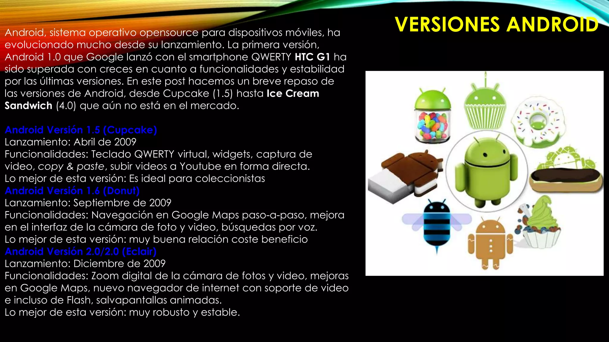 VERSIONES ANDROIDAndroid, sistema operativo opensource para dispositivos móviles, ha
evolucionado mucho desde su lanzamiento. La primera versión,
Android 1.0 que Google lanzó con el smartphone QWERTY HTC G1 ha
sido superada con creces en cuanto a funcionalidades y estabilidad
por las últimas versiones. En este post hacemos un breve repaso de
las versiones de Android, desde Cupcake (1.5) hasta Ice Cream
Sandwich (4.0) que aún no está en el mercado.
Android Versión 1.5 (Cupcake)
Lanzamiento: Abril de 2009
Funcionalidades: Teclado QWERTY virtual, widgets, captura de
video, copy & paste, subir videos a Youtube en forma directa.
Lo mejor de esta versión: Es ideal para coleccionistas
Android Versión 1.6 (Donut)
Lanzamiento: Septiembre de 2009
Funcionalidades: Navegación en Google Maps paso-a-paso, mejora
en el interfaz de la cámara de foto y video, búsquedas por voz.
Lo mejor de esta versión: muy buena relación coste beneficio
Android Versión 2.0/2.0 (Eclair)
Lanzamiento: Diciembre de 2009
Funcionalidades: Zoom digital de la cámara de fotos y video, mejoras
en Google Maps, nuevo navegador de internet con soporte de video
e incluso de Flash, salvapantallas animadas.
Lo mejor de esta versión: muy robusto y estable.
 