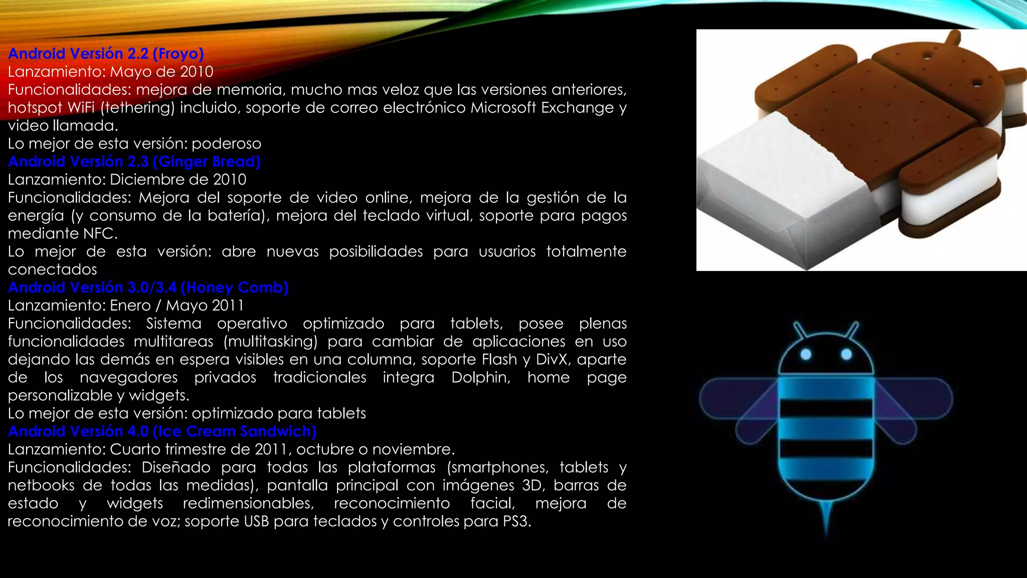 Android Versión 2.2 (Froyo)
Lanzamiento: Mayo de 2010
Funcionalidades: mejora de memoria, mucho mas veloz que las versiones anteriores,
hotspot WiFi (tethering) incluido, soporte de correo electrónico Microsoft Exchange y
video llamada.
Lo mejor de esta versión: poderoso
Android Versión 2.3 (Ginger Bread)
Lanzamiento: Diciembre de 2010
Funcionalidades: Mejora del soporte de video online, mejora de la gestión de la
energía (y consumo de la batería), mejora del teclado virtual, soporte para pagos
mediante NFC.
Lo mejor de esta versión: abre nuevas posibilidades para usuarios totalmente
conectados
Android Versión 3.0/3.4 (Honey Comb)
Lanzamiento: Enero / Mayo 2011
Funcionalidades: Sistema operativo optimizado para tablets, posee plenas
funcionalidades multitareas (multitasking) para cambiar de aplicaciones en uso
dejando las demás en espera visibles en una columna, soporte Flash y DivX, aparte
de los navegadores privados tradicionales integra Dolphin, home page
personalizable y widgets.
Lo mejor de esta versión: optimizado para tablets
Android Versión 4.0 (Ice Cream Sandwich)
Lanzamiento: Cuarto trimestre de 2011, octubre o noviembre.
Funcionalidades: Diseñado para todas las plataformas (smartphones, tablets y
netbooks de todas las medidas), pantalla principal con imágenes 3D, barras de
estado y widgets redimensionables, reconocimiento facial, mejora de
reconocimiento de voz; soporte USB para teclados y controles para PS3.
 