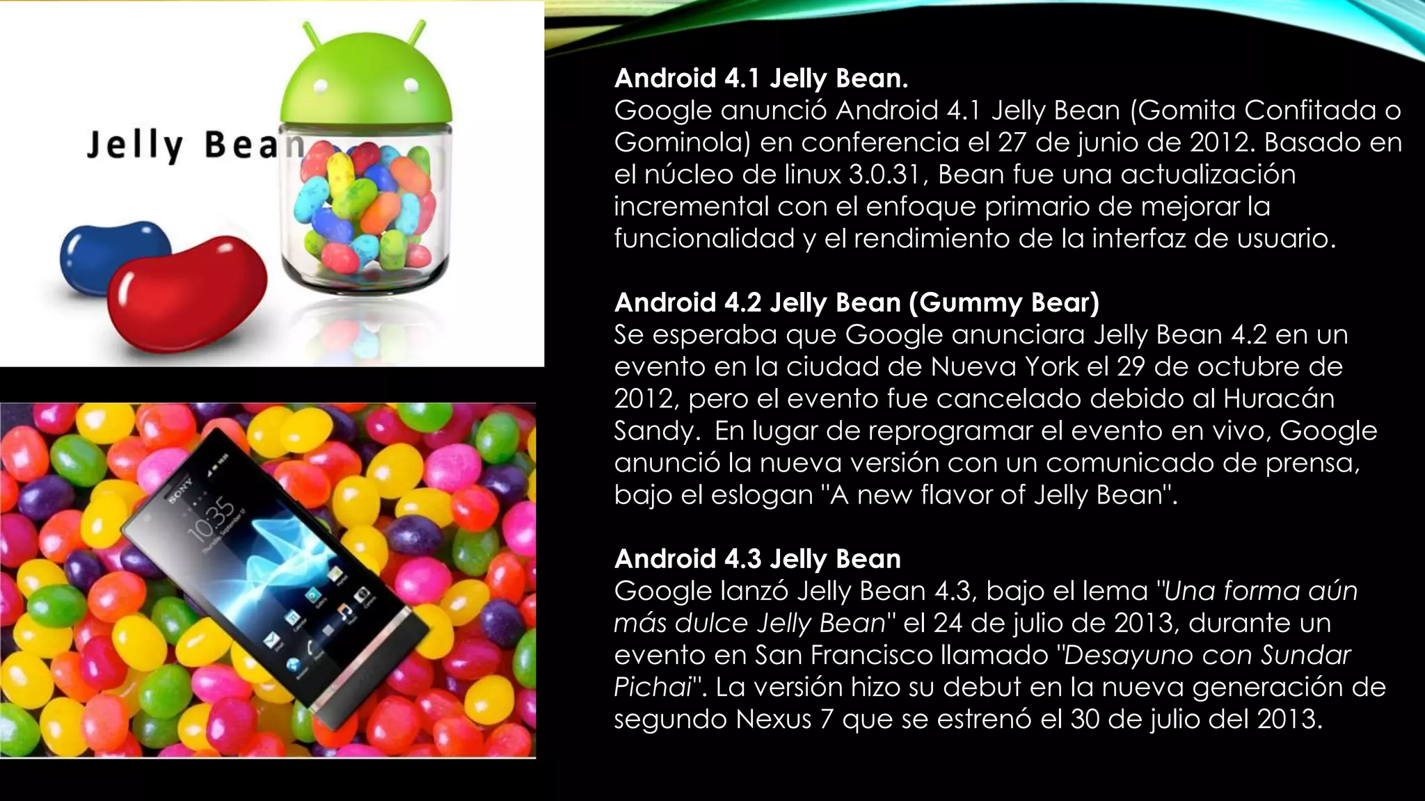 Android 4.1 Jelly Bean.
Google anunció Android 4.1 Jelly Bean (Gomita Confitada o
Gominola) en conferencia el 27 de junio de 2012. Basado en
el núcleo de linux 3.0.31, Bean fue una actualización
incremental con el enfoque primario de mejorar la
funcionalidad y el rendimiento de la interfaz de usuario.
Android 4.2 Jelly Bean (Gummy Bear)
Se esperaba que Google anunciara Jelly Bean 4.2 en un
evento en la ciudad de Nueva York el 29 de octubre de
2012, pero el evento fue cancelado debido al Huracán
Sandy. En lugar de reprogramar el evento en vivo, Google
anunció la nueva versión con un comunicado de prensa,
bajo el eslogan "A new flavor of Jelly Bean".
Android 4.3 Jelly Bean
Google lanzó Jelly Bean 4.3, bajo el lema "Una forma aún
más dulce Jelly Bean" el 24 de julio de 2013, durante un
evento en San Francisco llamado "Desayuno con Sundar
Pichai". La versión hizo su debut en la nueva generación de
segundo Nexus 7 que se estrenó el 30 de julio del 2013.
 