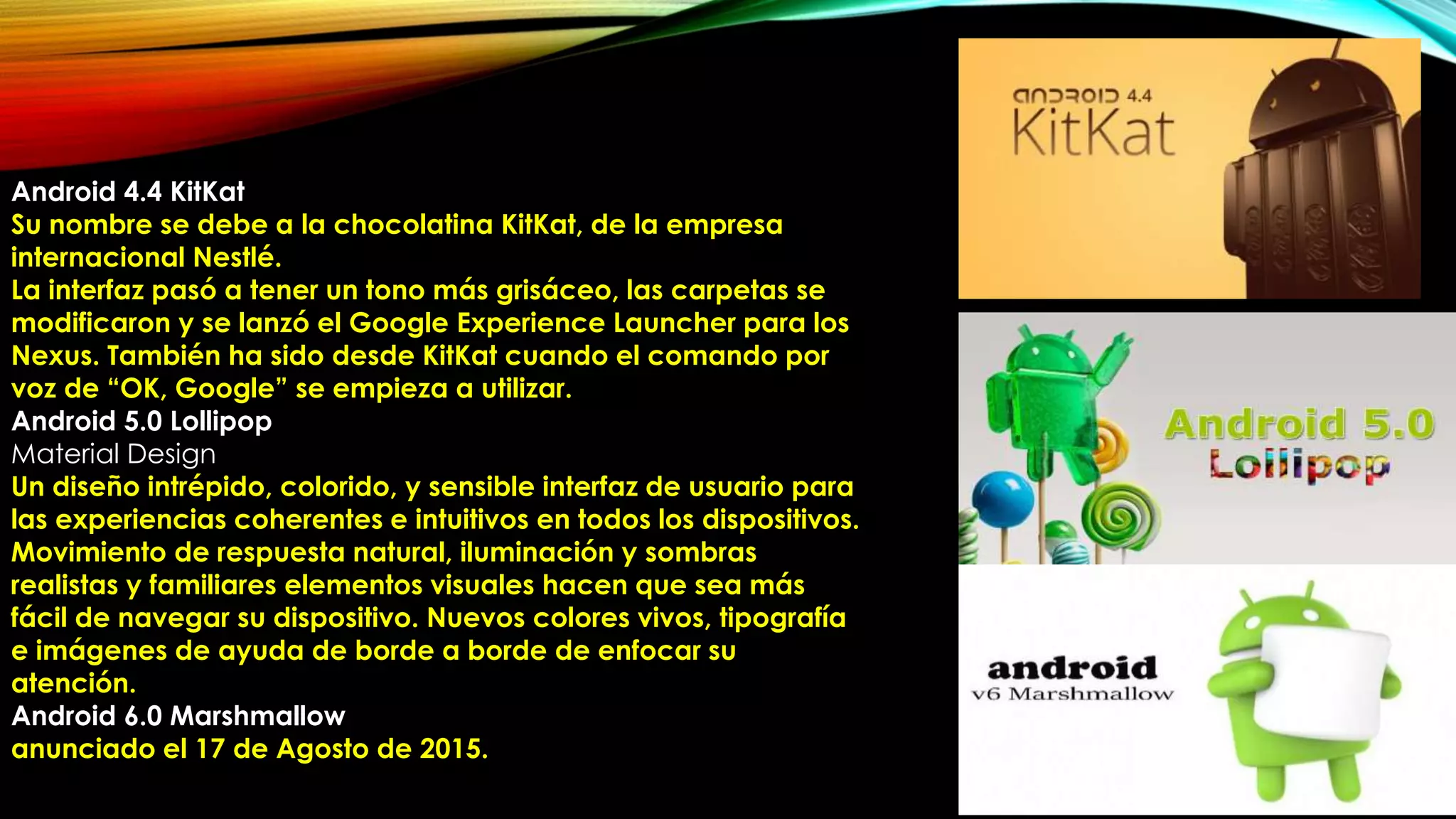 Android 4.4 KitKat
Su nombre se debe a la chocolatina KitKat, de la empresa
internacional Nestlé.
La interfaz pasó a tener un tono más grisáceo, las carpetas se
modificaron y se lanzó el Google Experience Launcher para los
Nexus. También ha sido desde KitKat cuando el comando por
voz de “OK, Google” se empieza a utilizar.
Android 5.0 Lollipop
Material Design
Un diseño intrépido, colorido, y sensible interfaz de usuario para
las experiencias coherentes e intuitivos en todos los dispositivos.
Movimiento de respuesta natural, iluminación y sombras
realistas y familiares elementos visuales hacen que sea más
fácil de navegar su dispositivo. Nuevos colores vivos, tipografía
e imágenes de ayuda de borde a borde de enfocar su
atención.
Android 6.0 Marshmallow
anunciado el 17 de Agosto de 2015.
 