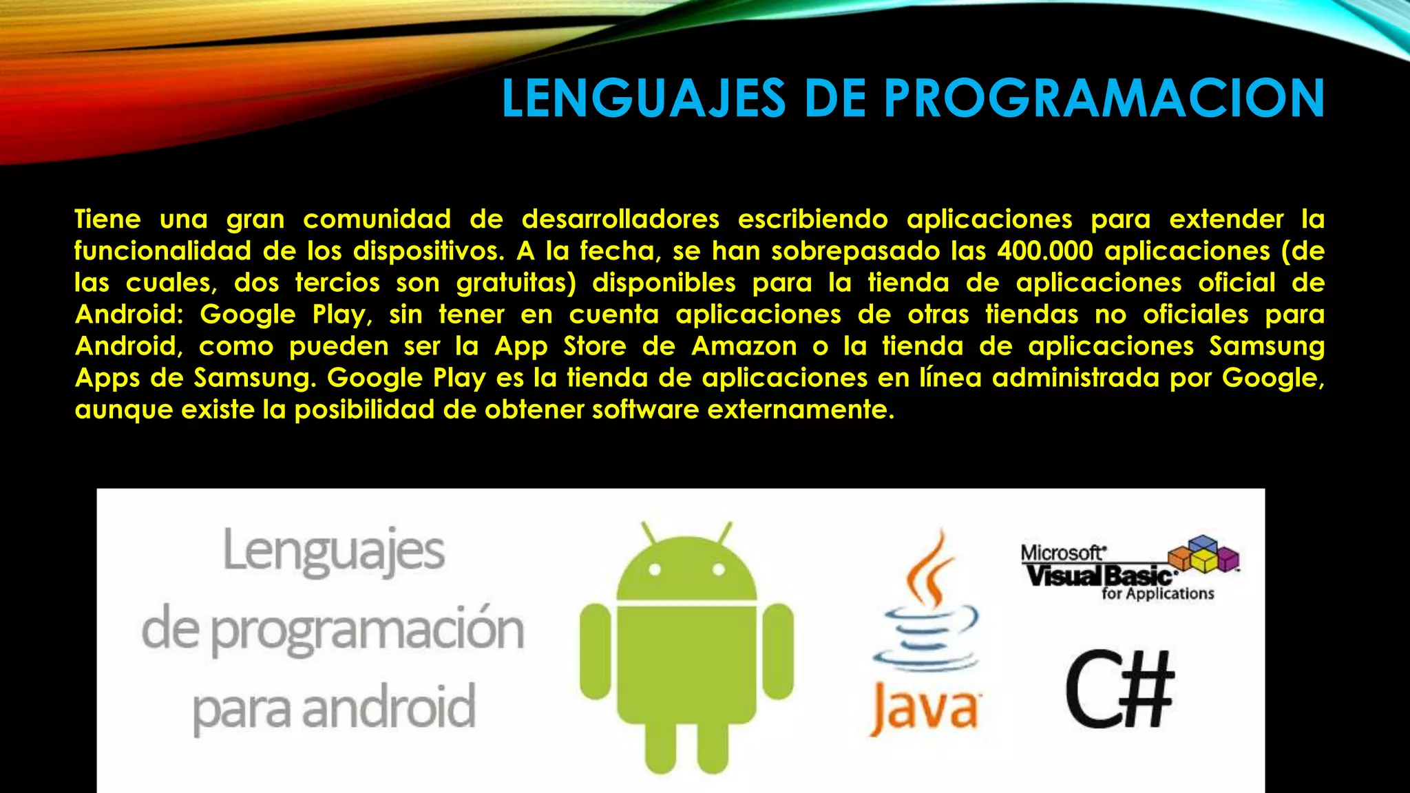 LENGUAJES DE PROGRAMACION
Tiene una gran comunidad de desarrolladores escribiendo aplicaciones para extender la
funcionalidad de los dispositivos. A la fecha, se han sobrepasado las 400.000 aplicaciones (de
las cuales, dos tercios son gratuitas) disponibles para la tienda de aplicaciones oficial de
Android: Google Play, sin tener en cuenta aplicaciones de otras tiendas no oficiales para
Android, como pueden ser la App Store de Amazon o la tienda de aplicaciones Samsung
Apps de Samsung. Google Play es la tienda de aplicaciones en línea administrada por Google,
aunque existe la posibilidad de obtener software externamente.
 