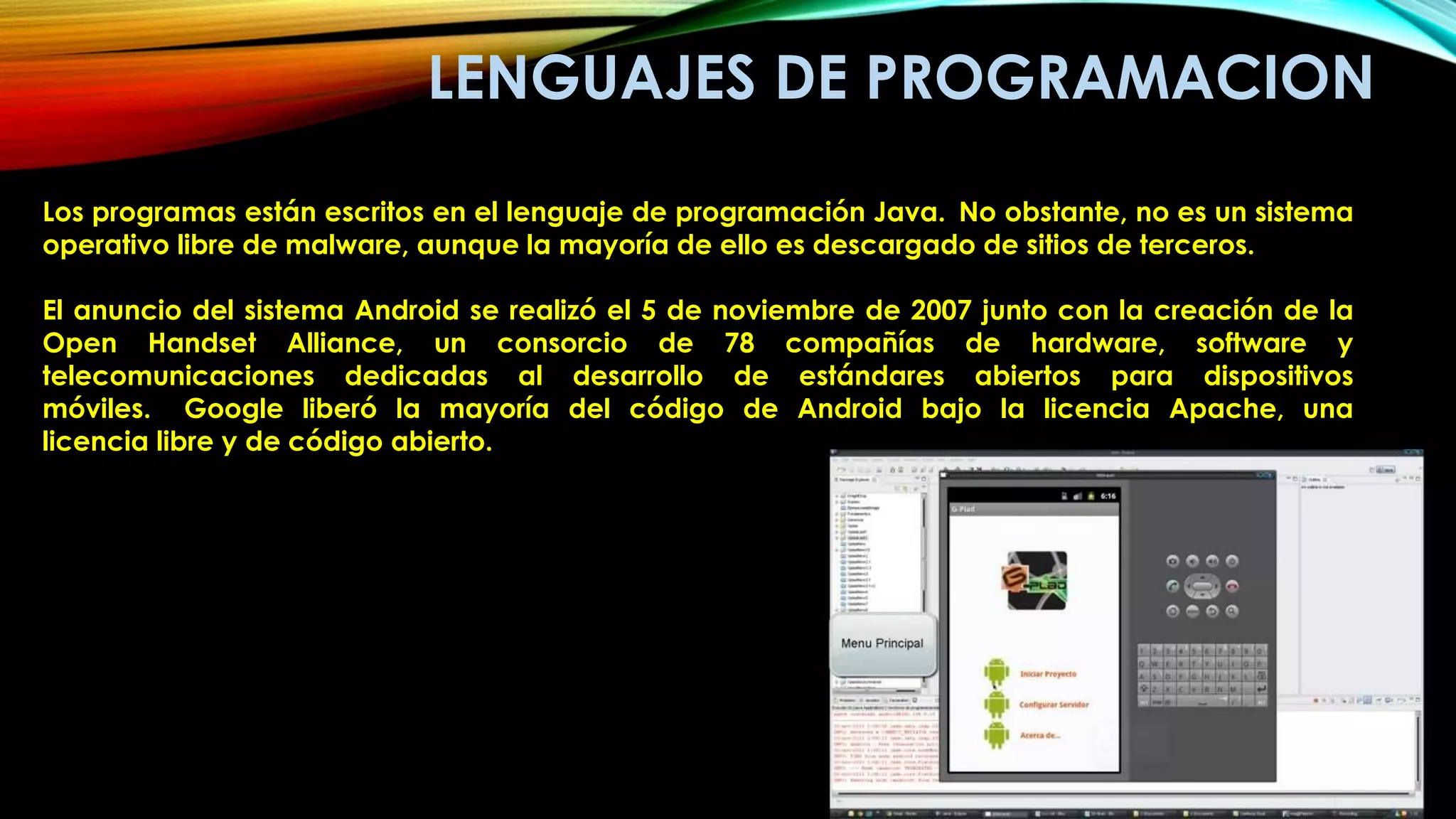 LENGUAJES DE PROGRAMACION
Los programas están escritos en el lenguaje de programación Java. No obstante, no es un sistema
operativo libre de malware, aunque la mayoría de ello es descargado de sitios de terceros.
El anuncio del sistema Android se realizó el 5 de noviembre de 2007 junto con la creación de la
Open Handset Alliance, un consorcio de 78 compañías de hardware, software y
telecomunicaciones dedicadas al desarrollo de estándares abiertos para dispositivos
móviles. Google liberó la mayoría del código de Android bajo la licencia Apache, una
licencia libre y de código abierto.
 