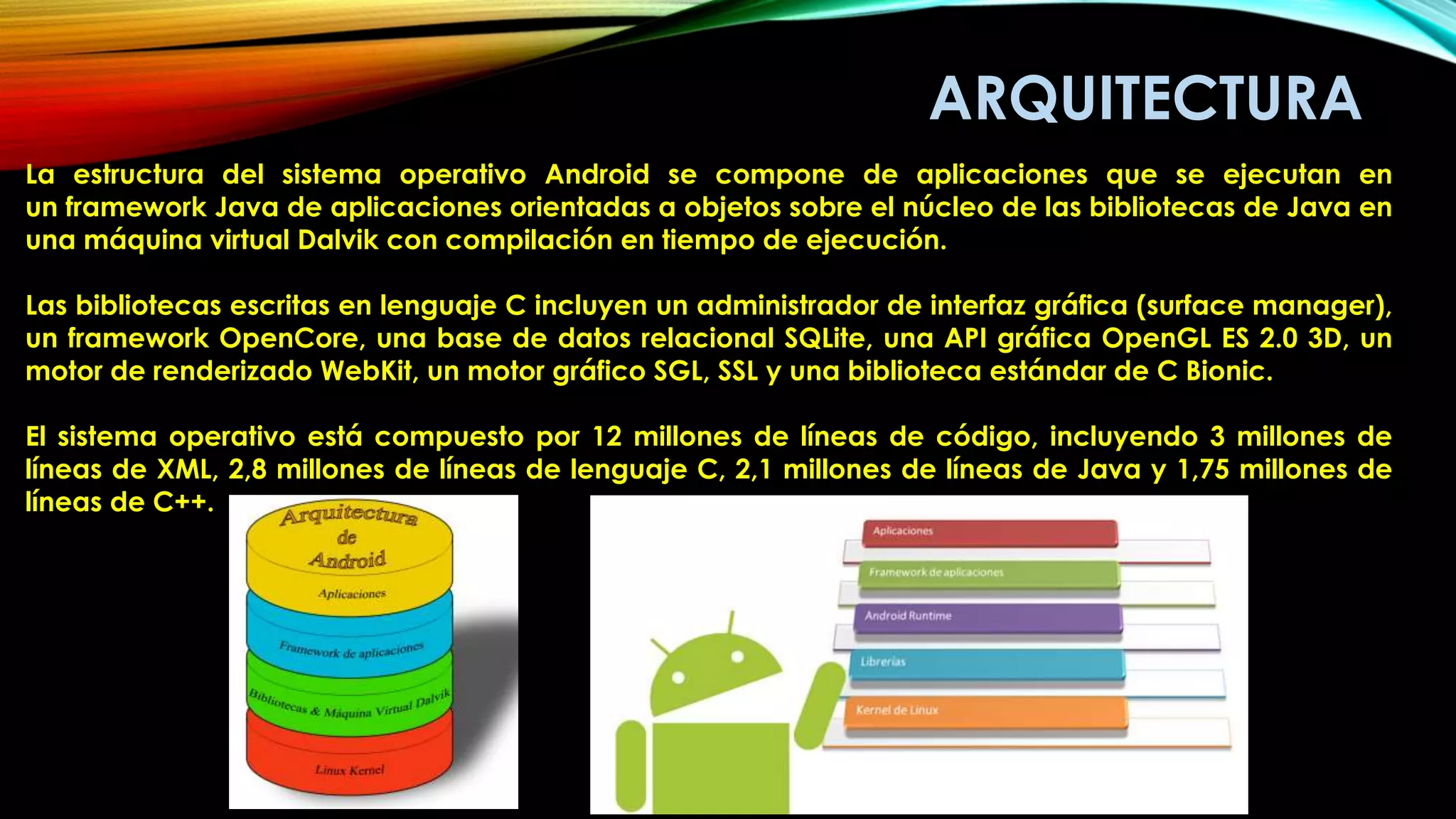 ARQUITECTURA
La estructura del sistema operativo Android se compone de aplicaciones que se ejecutan en
un framework Java de aplicaciones orientadas a objetos sobre el núcleo de las bibliotecas de Java en
una máquina virtual Dalvik con compilación en tiempo de ejecución.
Las bibliotecas escritas en lenguaje C incluyen un administrador de interfaz gráfica (surface manager),
un framework OpenCore, una base de datos relacional SQLite, una API gráfica OpenGL ES 2.0 3D, un
motor de renderizado WebKit, un motor gráfico SGL, SSL y una biblioteca estándar de C Bionic.
El sistema operativo está compuesto por 12 millones de líneas de código, incluyendo 3 millones de
líneas de XML, 2,8 millones de líneas de lenguaje C, 2,1 millones de líneas de Java y 1,75 millones de
líneas de C++.
 