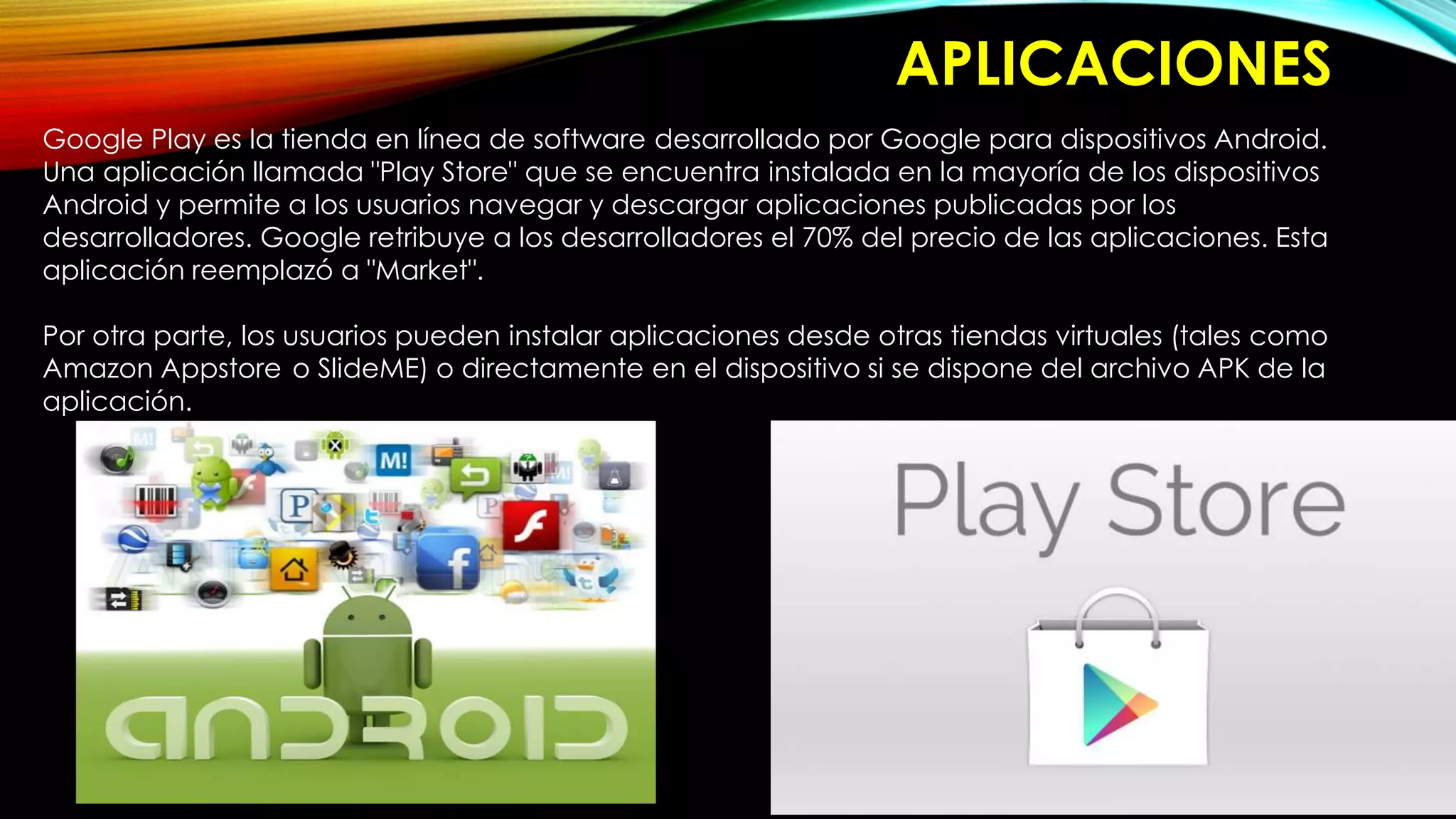 APLICACIONES
Google Play es la tienda en línea de software desarrollado por Google para dispositivos Android.
Una aplicación llamada "Play Store" que se encuentra instalada en la mayoría de los dispositivos
Android y permite a los usuarios navegar y descargar aplicaciones publicadas por los
desarrolladores. Google retribuye a los desarrolladores el 70% del precio de las aplicaciones. Esta
aplicación reemplazó a "Market".
Por otra parte, los usuarios pueden instalar aplicaciones desde otras tiendas virtuales (tales como
Amazon Appstore o SlideME) o directamente en el dispositivo si se dispone del archivo APK de la
aplicación.
 