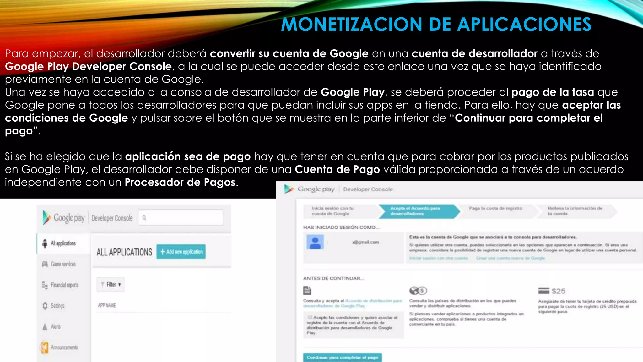 Para empezar, el desarrollador deberá convertir su cuenta de Google en una cuenta de desarrollador a través de
Google Play Developer Console, a la cual se puede acceder desde este enlace una vez que se haya identificado
previamente en la cuenta de Google.
Una vez se haya accedido a la consola de desarrollador de Google Play, se deberá proceder al pago de la tasa que
Google pone a todos los desarrolladores para que puedan incluir sus apps en la tienda. Para ello, hay que aceptar las
condiciones de Google y pulsar sobre el botón que se muestra en la parte inferior de “Continuar para completar el
pago”.
Si se ha elegido que la aplicación sea de pago hay que tener en cuenta que para cobrar por los productos publicados
en Google Play, el desarrollador debe disponer de una Cuenta de Pago válida proporcionada a través de un acuerdo
independiente con un Procesador de Pagos.
MONETIZACION DE APLICACIONES
 