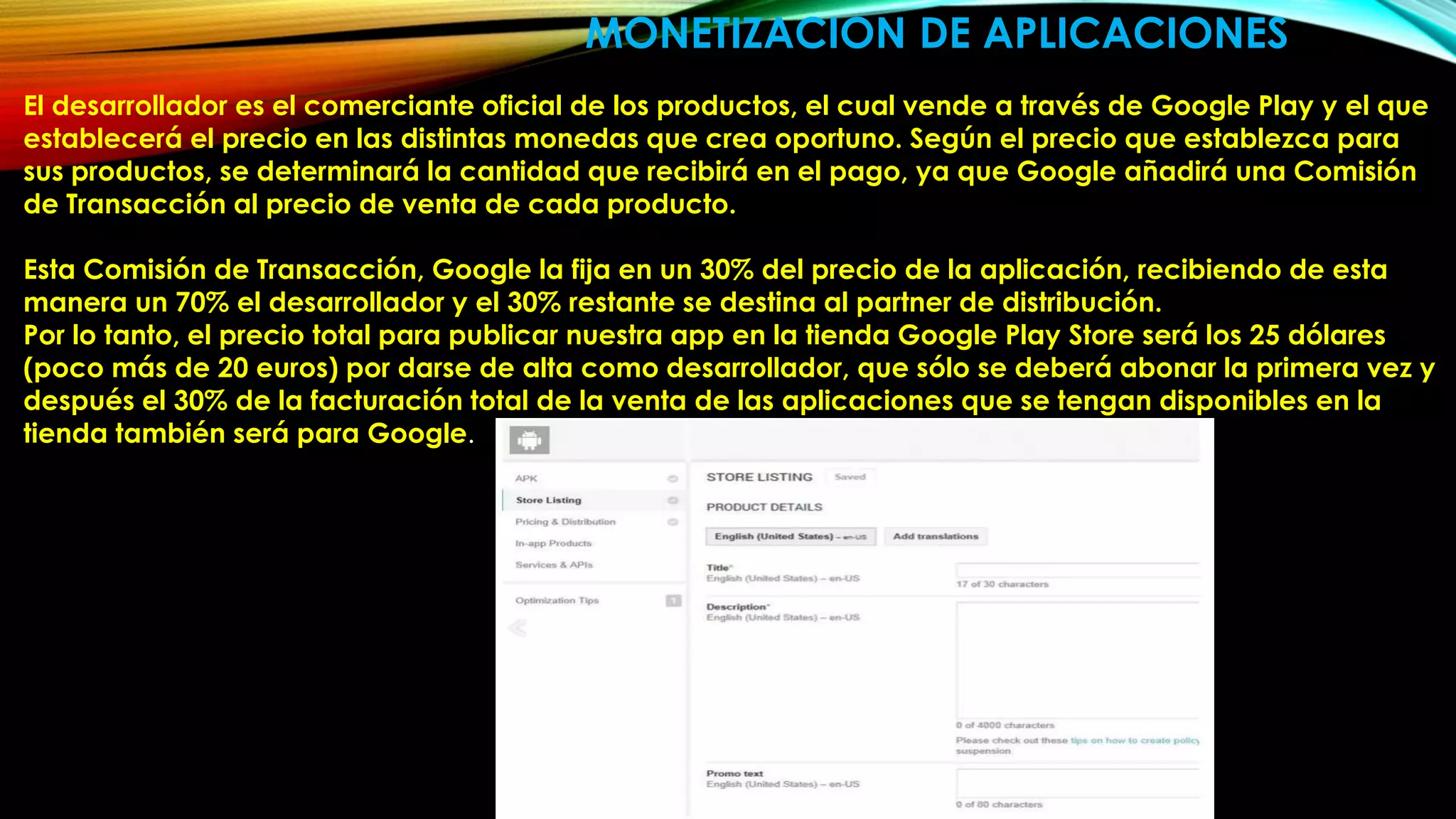 El desarrollador es el comerciante oficial de los productos, el cual vende a través de Google Play y el que
establecerá el precio en las distintas monedas que crea oportuno. Según el precio que establezca para
sus productos, se determinará la cantidad que recibirá en el pago, ya que Google añadirá una Comisión
de Transacción al precio de venta de cada producto.
Esta Comisión de Transacción, Google la fija en un 30% del precio de la aplicación, recibiendo de esta
manera un 70% el desarrollador y el 30% restante se destina al partner de distribución.
Por lo tanto, el precio total para publicar nuestra app en la tienda Google Play Store será los 25 dólares
(poco más de 20 euros) por darse de alta como desarrollador, que sólo se deberá abonar la primera vez y
después el 30% de la facturación total de la venta de las aplicaciones que se tengan disponibles en la
tienda también será para Google.
MONETIZACION DE APLICACIONES
 