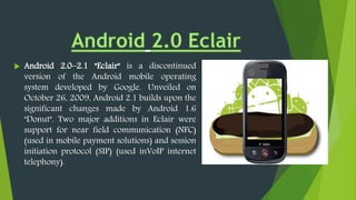 Android 2.0–2.1 "Eclair" is a discontinued
version of the Android mobile operating
system developed by Google. Unveiled on
October 26, 2009, Android 2.1 builds upon the
significant changes made by Android 1.6
"Donut". Two major additions in Eclair were
support for near field communication (NFC)
(used in mobile payment solutions) and session
initiation protocol (SIP) (used inVoIP internet
telephony).
 