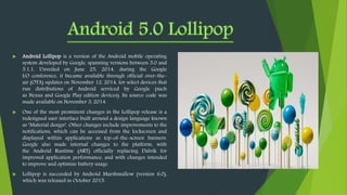  Android Lollipop is a version of the Android mobile operating
system developed by Google, spanning versions between 5.0 and
5.1.1. Unveiled on June 25, 2014, during the Google
I/O conference, it became available through official over-the-
air (OTA) updates on November 12, 2014, for select devices that
run distributions of Android serviced by Google (such
as Nexus and Google Play edition devices). Its source code was
made available on November 3, 2014.
 One of the most prominent changes in the Lollipop release is a
redesigned user interface built around a design language known
as "Material design". Other changes include improvements to the
notifications, which can be accessed from the lockscreen and
displayed within applications as top-of-the-screen banners.
Google also made internal changes to the platform, with
the Android Runtime (ART) officially replacing Dalvik for
improved application performance, and with changes intended
to improve and optimize battery usage.
 Lollipop is succeeded by Android Marshmallow (version 6.0),
which was released in October 2015.
 