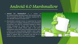  Android 6.0 "Marshmallow“ is a version of
the Android mobile operating system. First unveiled in May
2015 at Google I/O under the codename "Android 'M'", it
was officially released in October 2015.
 Marshmallow primarily focuses on improving the overall
user experience of Lollipop, introducing a new permissions
architecture, new APIs for contextual assistants (a feature
notably leveraged by "Google Now On Tap"—a new
capability of the Google Search app), a new power
management system that reduces background activity when
a device is not being physically handled, native support
for fingerprint recognition and USB Type-C connectors, the
ability to migrate data to a microSD card and use it as
primary storage, as well as other internal changes.
 