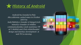History of Android
Android Inc.founded in Palo
Alto,california ,united states in October
2003 by
Andy Rubin[co-founder of danger],rich
miner[co-founder of wildfire
communicationInc.],nick sears[once VP
at T-Mobile],and Chris white[headed
design and interface development at
web TV] to develop.
 