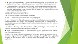  ➤ Application framework — Exposes the various capabilities of the Android OS to
application developers so that they can make use of them in their applications.
 ➤ Applications — At this top layer, you will ﬁnd applications that ship with the
Android device (such as Phone, Contacts, Browser, etc.), as well as applications
that you download and install from the Android Market. Any applications that you
write are located at this layer.
ANATOMY OF ANDROID APPLICATIONS :-
The various folders and their ﬁles are as follows:
➤ src — Contains the .java source ﬁles for your project.
➤ gen — Contains the R.java ﬁle, a compiler-generated ﬁle that references all the
resources found in your project. You should not modify this ﬁle. All the resources in
your project are automatically compiled into this class so that you can refer to them
using the class.
➤ Android 4.0 library — This item contains one ﬁle, android.jar, which contains all
the class libraries needed for an Android application.
➤ assets — This folder contains all the assets used by your application, such as HTML,
text ﬁles, databases, etc.
➤ bin — This folder contains the ﬁ les built by the ADT during the build process. In
particular, it generates the .apk ﬁ le (Android Package). An .apk ﬁ le is the application
binary of an Android application. It contains everything needed to run an Android
application.
 