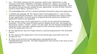  res — This folder contains all the resources used in your application. It also
contains a few other subfolders: drawable-<resolution>, layout, and values. ➤
AndroidManifest.xml — This is the manifest ﬁle for your Android application. Here
you specify the permissions needed by your application, as well as other features
(such as intent-ﬁlters, receivers, etc.).
 The AndroidManifest.xml ﬁ le contains detailed information about the application:
 It deﬁnes the package ➤ The version code of the application is 1 (set via the
android:versionCode attribute). This value is used to identify the version number
of your application. It can be used to programmatically determine whether an
application needs to be upgraded.
 ➤ The version name of the application is 1.0 (set via the android:versionName
attribute). This string value is mainly used for display to the user. You should use
the format <major>.<minor>.<point> for this value. ➤ The android:minSdkVersion
attribute of the <uses-sdk> element speciﬁ es the minimum version of the OS on
which the application will run.
 ➤ The application uses the image named ic_launcher.png located in the drawable
folders.
 ➤ The name of this application is the string named app_name deﬁ ned in the
strings.xml ﬁ le.
 ➤ There is one activity in the application represented by the
HelloWorldActivity.java ﬁle. The label displayed for this activity is the same as the
application name.
 