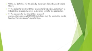  Within the deﬁnition for this activity, there is an element named <intent-
filter>:
 ➤ The action for the intent ﬁlter is named android.intent.action.MAIN to
indicate that this activity serves as the entry point for the application.
 ➤ The category for the intent-ﬁlter is named
android.intent.category.LAUNCHER to indicate that the application can be
launched from the device’s launcher icon.
 