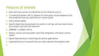 Features of Android
 Each and every version of android has its own features such as
 1.5 android Cupcake ( API 3):-Support for third-party virtual keyboards with
text prediction and user dictionary for custom words
 Auto-rotation option
 Specific date/time stamp shown for events in call log, and one-touch access
to a contact card from call log event
 ANDROID 1.6 DONUT (API 4)
 Gallery, camera and camcorder more fully integrated, with faster camera
access
 Speed improvements in searching and camera applications
 Expanded Gesture framework and new GestureBuilder development tool

 