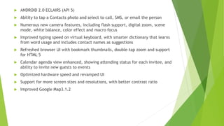  ANDROID 2.0 ECLAIRS (API 5)
 Ability to tap a Contacts photo and select to call, SMS, or email the person
 Numerous new camera features, including flash support, digital zoom, scene
mode, white balance, color effect and macro focus
 Improved typing speed on virtual keyboard, with smarter dictionary that learns
from word usage and includes contact names as suggestions
 Refreshed browser UI with bookmark thumbnails, double-tap zoom and support
for HTML 5
 Calendar agenda view enhanced, showing attending status for each invitee, and
ability to invite new guests to events
 Optimized hardware speed and revamped UI
 Support for more screen sizes and resolutions, with better contrast ratio
 Improved Google Map3.1.2
 