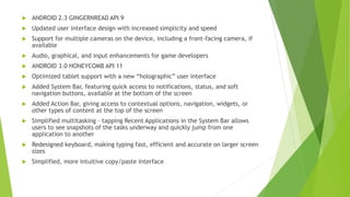  ANDROID 2.3 GINGERNREAD API 9
 Updated user interface design with increased simplicity and speed
 Support for multiple cameras on the device, including a front-facing camera, if
available
 Audio, graphical, and input enhancements for game developers
 ANDROID 3.0 HONEYCOMB API 11
 Optimized tablet support with a new “holographic” user interface
 Added System Bar, featuring quick access to notifications, status, and soft
navigation buttons, available at the bottom of the screen
 Added Action Bar, giving access to contextual options, navigation, widgets, or
other types of content at the top of the screen
 Simplified multitasking – tapping Recent Applications in the System Bar allows
users to see snapshots of the tasks underway and quickly jump from one
application to another
 Redesigned keyboard, making typing fast, efficient and accurate on larger screen
sizes
 Simplified, more intuitive copy/paste interface
 