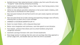  Multiple browser tabs replacing browser windows, plus form auto-fill and a new
“incognito” mode allowing anonymous browsing
 Quick access to camera exposure, focus, flash, zoom, front-facing camera, time-
lapse, and other camera features
 Ability to view albums and other collections in full-screen mode in Gallery, with
easy access to thumbnails for other photos
 New two-pane Contacts UI and Fast Scroll to let users easily organize and locate
contacts
 New two-pane Email UI to make viewing and organizing messages more efficient,
allowing users to select one or more messages
 ANDROID 4.0 ICECREAM SANDWITCH API 14
 Easier-to-create folders, with a drag-and-drop style
 Better voice integration and continuous, real-time speech to text dictation
 Face Unlock, a feature that allows users to unlock handsets using facial
recognition software
 Automatic syncing of browser with users' Chrome bookmarks
 Data Usage section in settings that lets users set warnings when they approach a
certain usage limit, and disable data use when the limit is exceeded
 