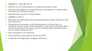  ANDROID 4.1 JELLY BIN API 16
 Ability to turn off notifications on an application-specific basis
 Shortcuts and widgets can automatically be re-arranged or re-sized to allow
new items to fit on home screens
 Bluetooth data transfer for Android Beam
 ANDROID 4.4 API 19
 Restriction for applications when accessing external storage, except for their
own directories
 Storage Access Framework, an API allowing apps to retrieve files in a
consistent manner. As part of the framework, a new system file picker allows
users to access files from various sources (including those exposed by apps,
such as online storage services)
 New framework for UI transitions
 Sensor batching, step detector and counter APIs
 UI updates for Google Maps navigation and alarms

 