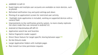  ANDROID 5.0 API 21
 Guest logins and multiple user accounts are available on more devices, such
as phones
 Refreshed notification tray and quick settings pull-down
 Pinning of an application's screen for restricted user activity
 flashlight-style application is included, working on supported devices with a
camera flash
 Improvements to the notification priority system, to more closely replicate
the silent mode that was removed in Android 5.0.
 Android 6.0 Marshmalleo API API 23
 Application search bar and favorites
 Native fingerprint reader support
 Direct Share feature for target-specific sharing between apps[198]
 Do Not Disturb mode
 Larger Application folders with multiple pages
 Post-install/run-time permission requests
 