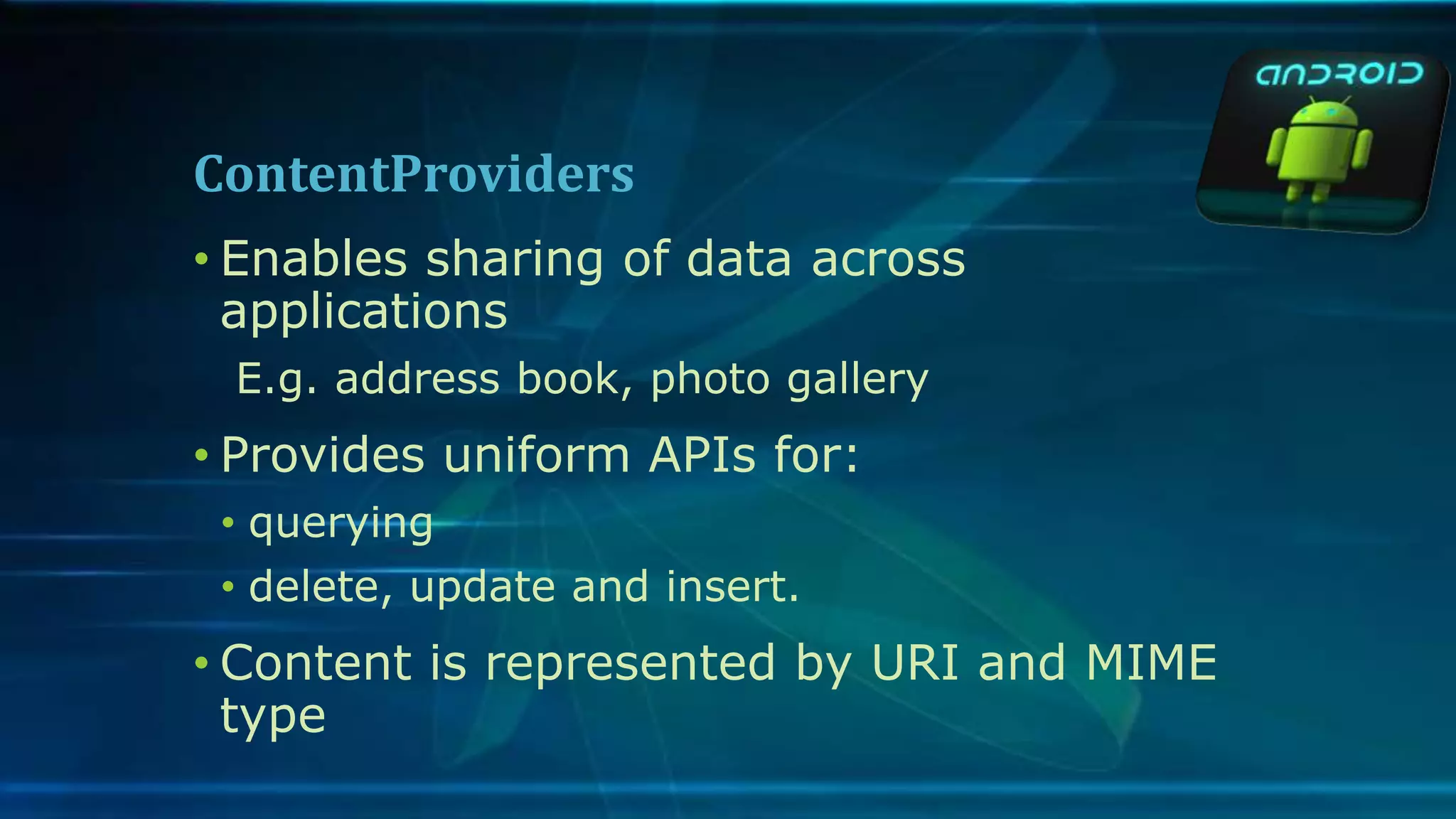 ContentProviders
• Enables sharing of data across
applications
E.g. address book, photo gallery
• Provides uniform APIs for:
• querying
• delete, update and insert.
• Content is represented by URI and MIME
type
 