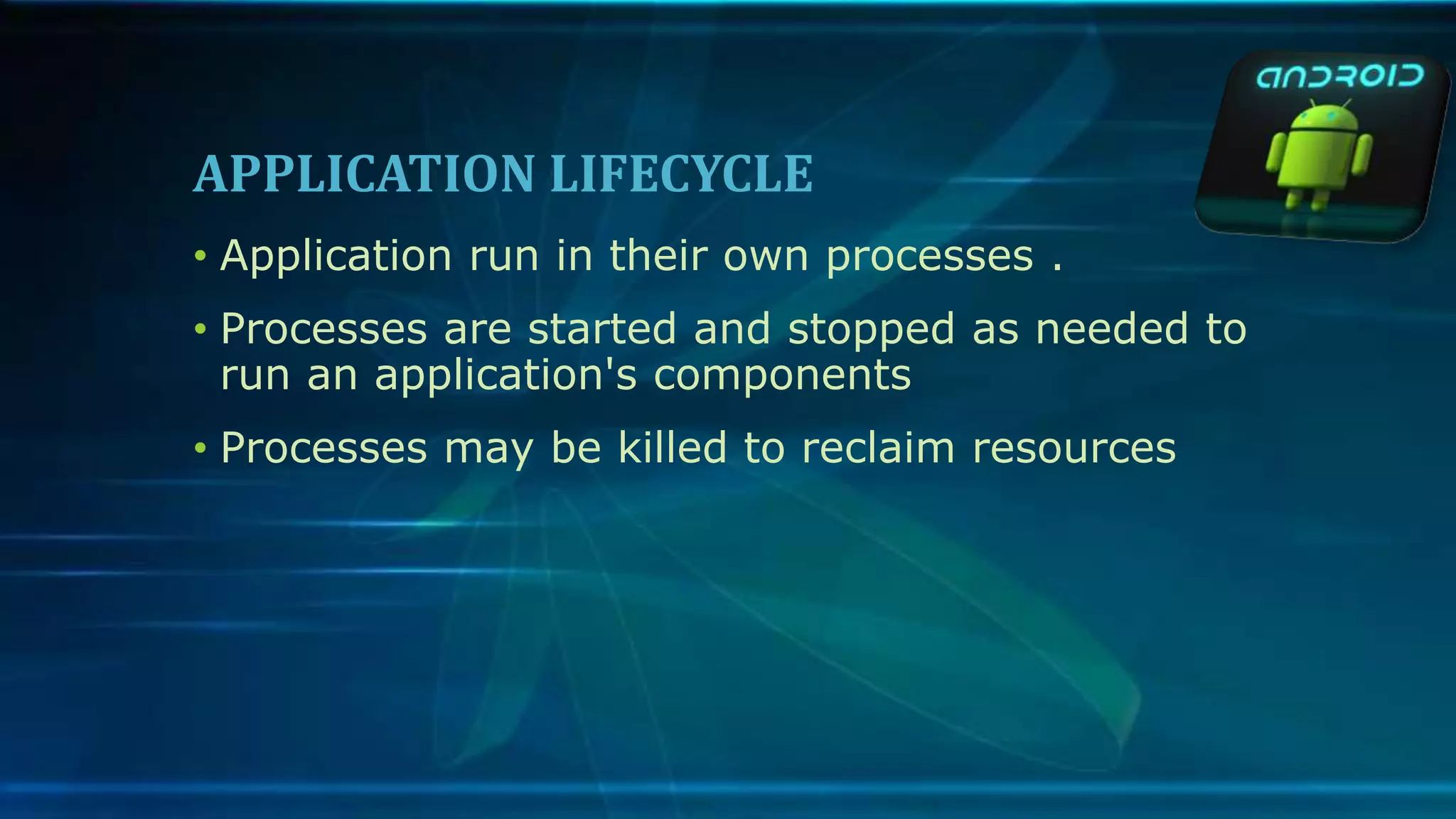 APPLICATION LIFECYCLE
• Application run in their own processes .
• Processes are started and stopped as needed to
run an application's components
• Processes may be killed to reclaim resources
 