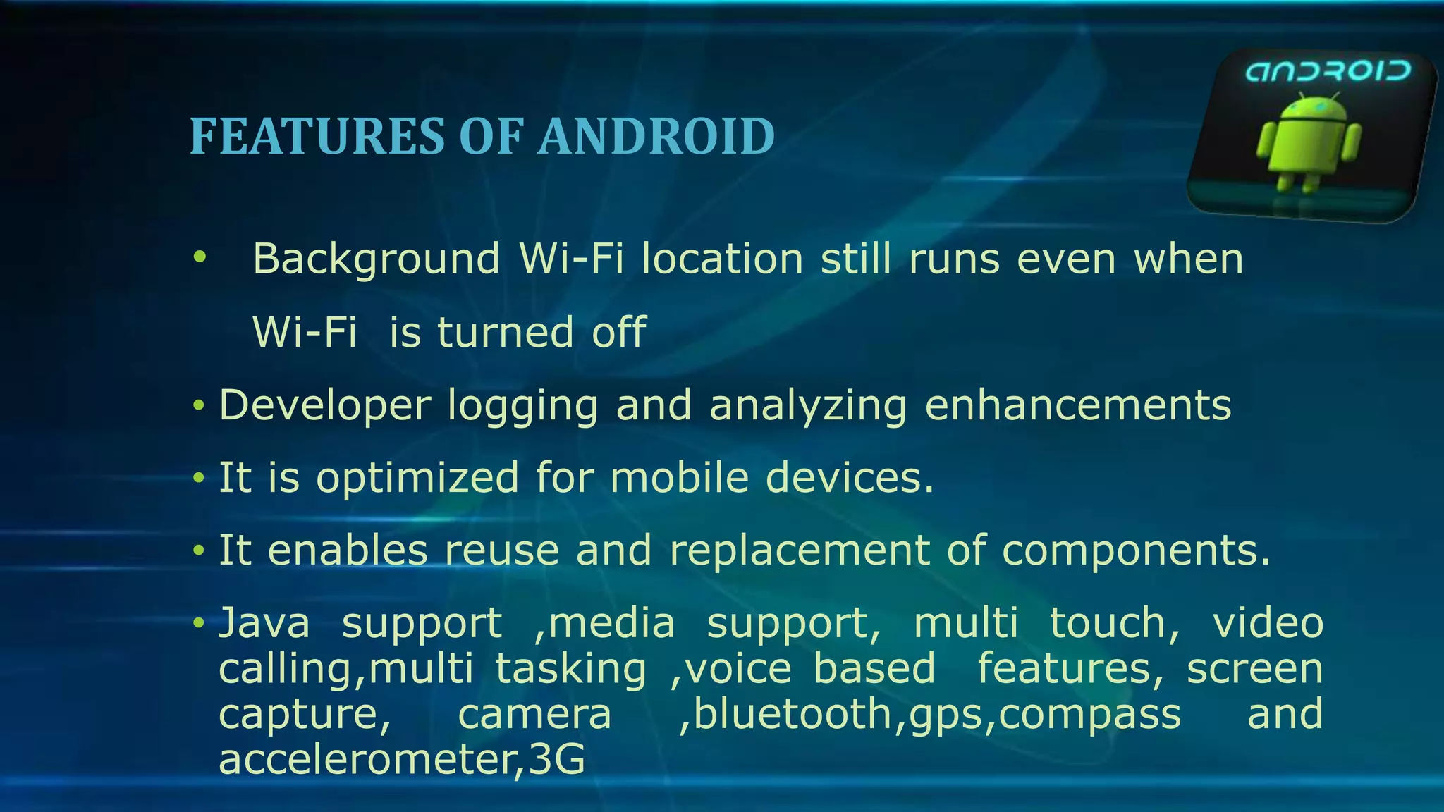 FEATURES OF ANDROID
• Background Wi-Fi location still runs even when
Wi-Fi is turned off
• Developer logging and analyzing enhancements
• It is optimized for mobile devices.
• It enables reuse and replacement of components.
• Java support ,media support, multi touch, video
calling,multi tasking ,voice based features, screen
capture, camera ,bluetooth,gps,compass and
accelerometer,3G
 