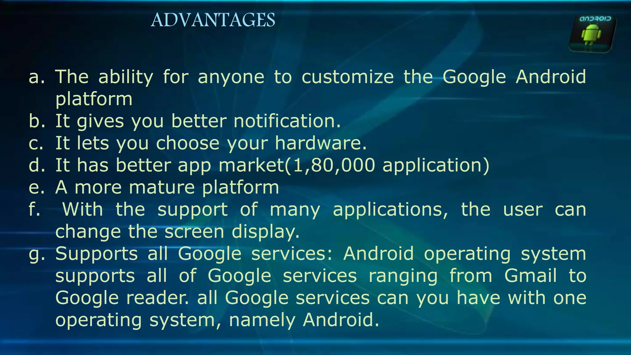 a. The ability for anyone to customize the Google Android
platform
b. It gives you better notification.
c. It lets you choose your hardware.
d. It has better app market(1,80,000 application)
e. A more mature platform
f. With the support of many applications, the user can
change the screen display.
g. Supports all Google services: Android operating system
supports all of Google services ranging from Gmail to
Google reader. all Google services can you have with one
operating system, namely Android.
ADVANTAGES
 