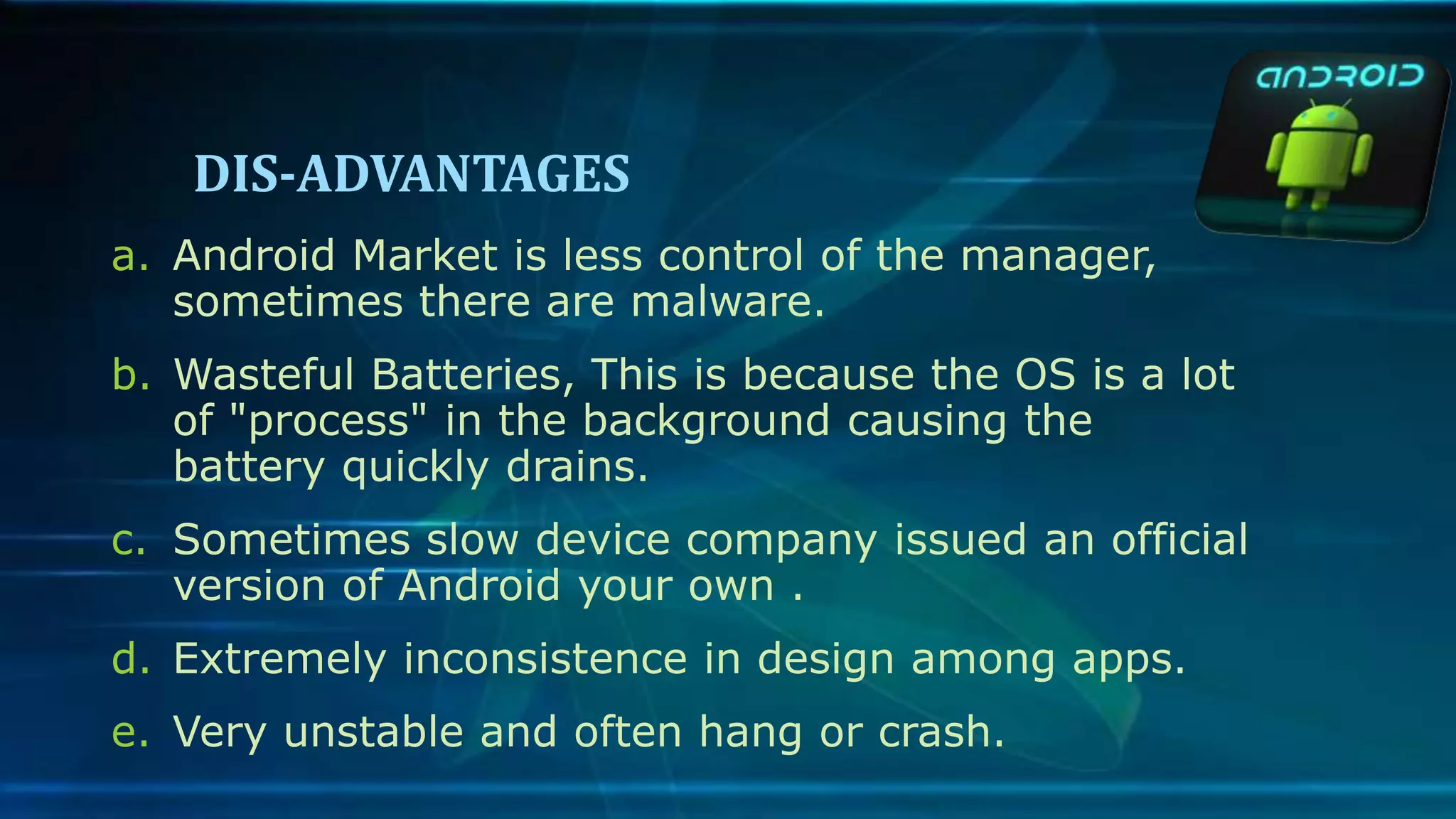 DIS-ADVANTAGES
a. Android Market is less control of the manager,
sometimes there are malware.
b. Wasteful Batteries, This is because the OS is a lot
of "process" in the background causing the
battery quickly drains.
c. Sometimes slow device company issued an official
version of Android your own .
d. Extremely inconsistence in design among apps.
e. Very unstable and often hang or crash.
 