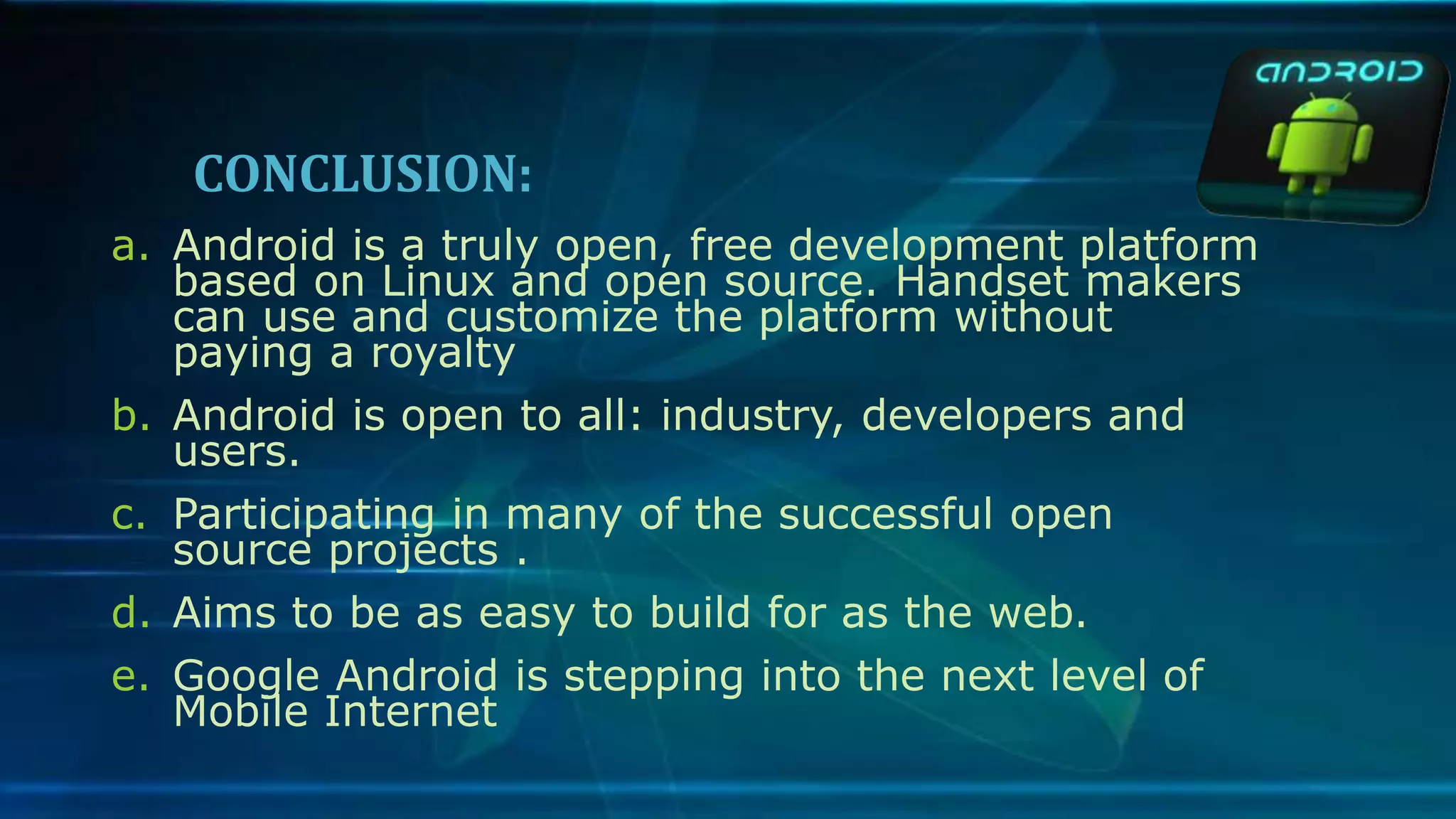 CONCLUSION:
a. Android is a truly open, free development platform
based on Linux and open source. Handset makers
can use and customize the platform without
paying a royalty
b. Android is open to all: industry, developers and
users.
c. Participating in many of the successful open
source projects .
d. Aims to be as easy to build for as the web.
e. Google Android is stepping into the next level of
Mobile Internet
 