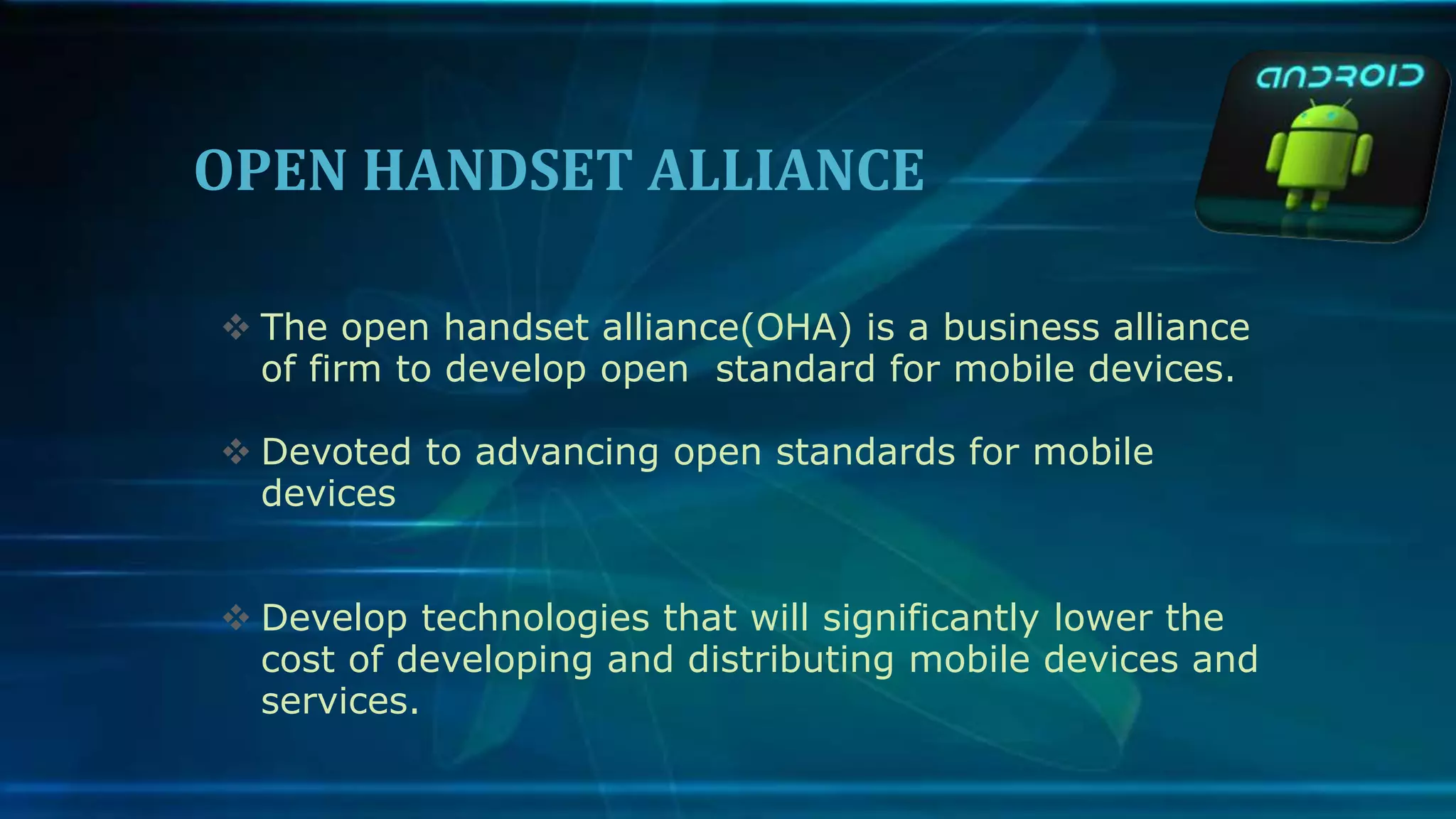 OPEN HANDSET ALLIANCE
 The open handset alliance(OHA) is a business alliance
of firm to develop open standard for mobile devices.
 Devoted to advancing open standards for mobile
devices
 Develop technologies that will significantly lower the
cost of developing and distributing mobile devices and
services.
 
