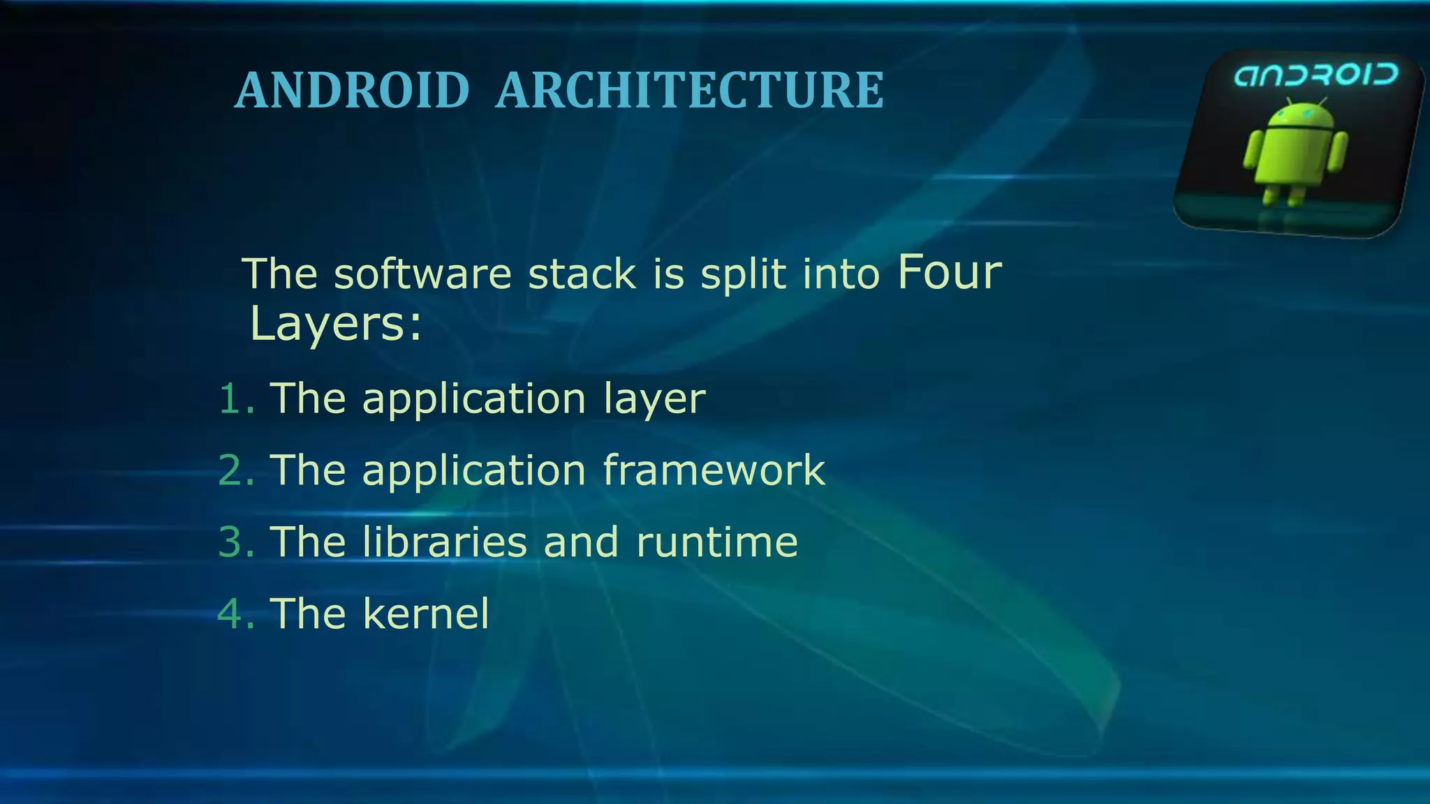 ANDROID ARCHITECTURE
The software stack is split into Four
Layers:
1. The application layer
2. The application framework
3. The libraries and runtime
4. The kernel
 