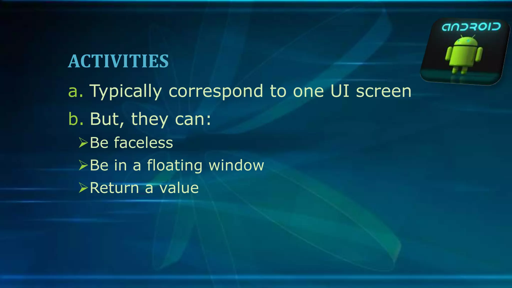 ACTIVITIES
a. Typically correspond to one UI screen
b. But, they can:
Be faceless
Be in a floating window
Return a value
 