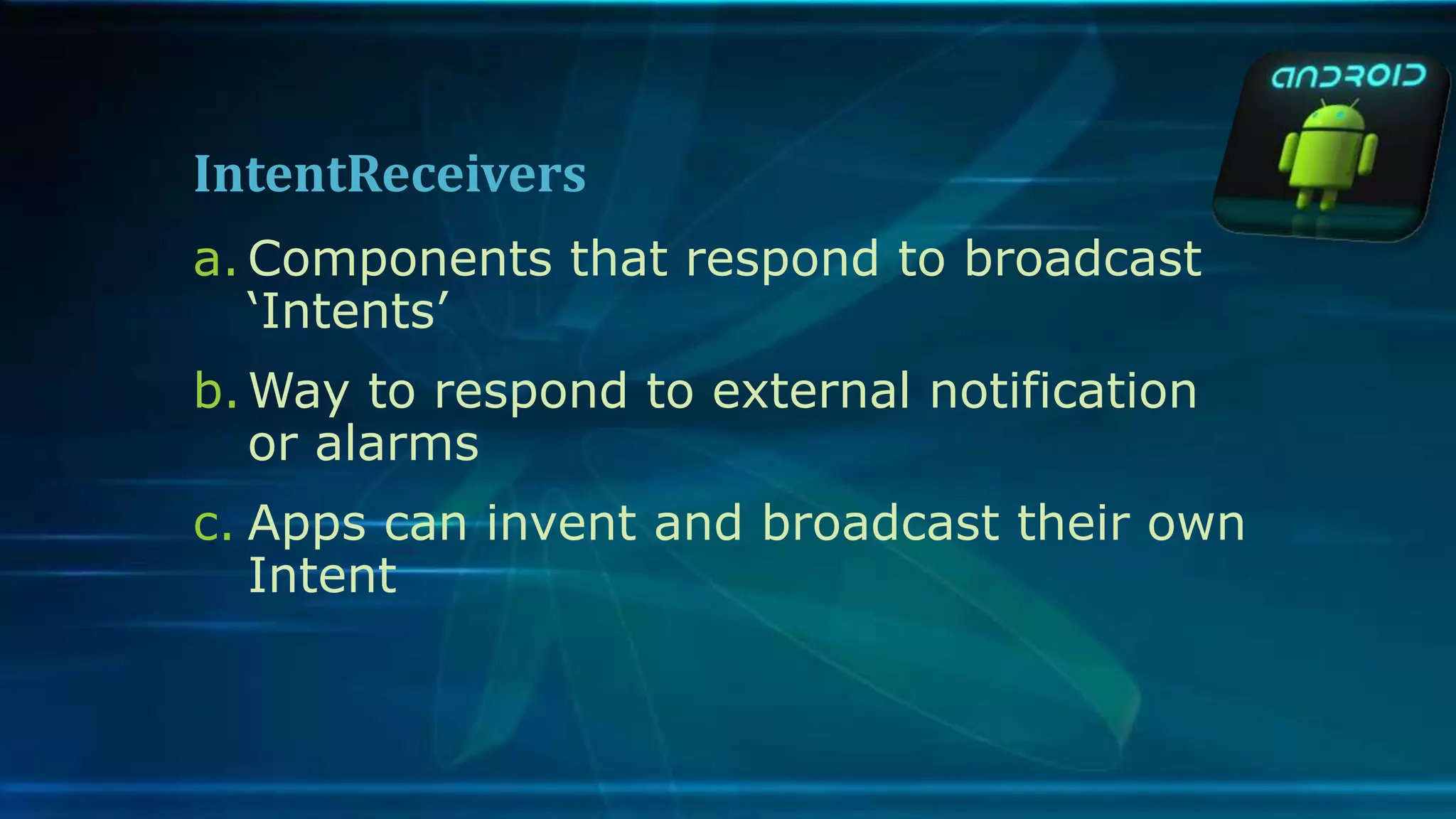 IntentReceivers
a. Components that respond to broadcast
‘Intents’
b.Way to respond to external notification
or alarms
c. Apps can invent and broadcast their own
Intent
 