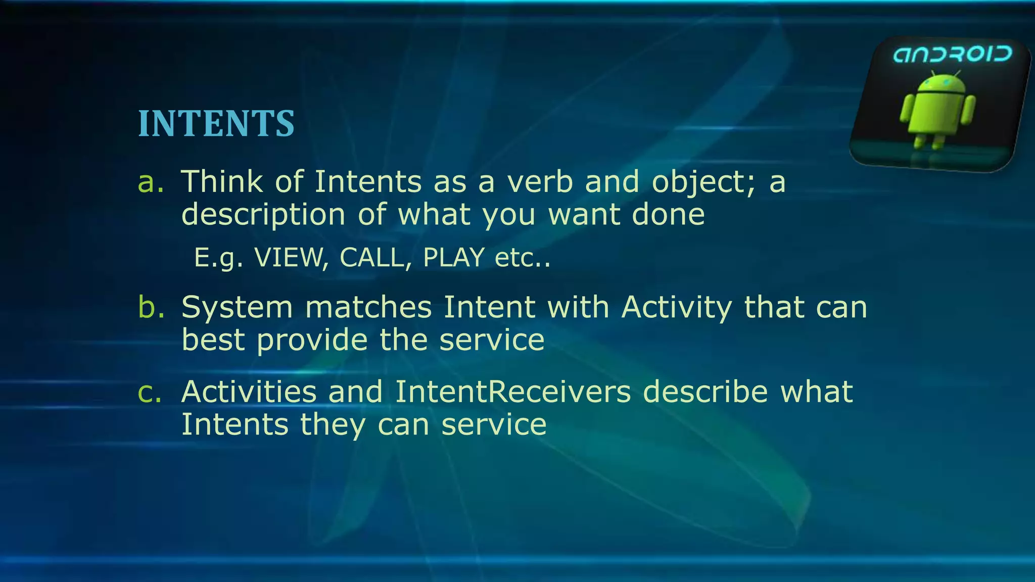 INTENTS
a. Think of Intents as a verb and object; a
description of what you want done
E.g. VIEW, CALL, PLAY etc..
b. System matches Intent with Activity that can
best provide the service
c. Activities and IntentReceivers describe what
Intents they can service
 