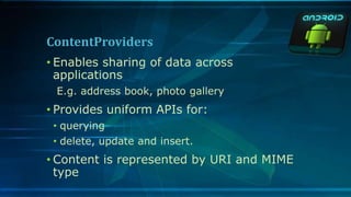 ContentProviders
• Enables sharing of data across
applications
E.g. address book, photo gallery
• Provides uniform APIs for:
• querying
• delete, update and insert.
• Content is represented by URI and MIME
type
 