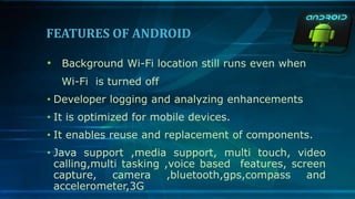 FEATURES OF ANDROID
• Background Wi-Fi location still runs even when
Wi-Fi is turned off
• Developer logging and analyzing enhancements
• It is optimized for mobile devices.
• It enables reuse and replacement of components.
• Java support ,media support, multi touch, video
calling,multi tasking ,voice based features, screen
capture, camera ,bluetooth,gps,compass and
accelerometer,3G
 