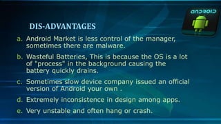 DIS-ADVANTAGES
a. Android Market is less control of the manager,
sometimes there are malware.
b. Wasteful Batteries, This is because the OS is a lot
of "process" in the background causing the
battery quickly drains.
c. Sometimes slow device company issued an official
version of Android your own .
d. Extremely inconsistence in design among apps.
e. Very unstable and often hang or crash.
 