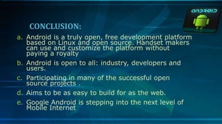 CONCLUSION:
a. Android is a truly open, free development platform
based on Linux and open source. Handset makers
can use and customize the platform without
paying a royalty
b. Android is open to all: industry, developers and
users.
c. Participating in many of the successful open
source projects .
d. Aims to be as easy to build for as the web.
e. Google Android is stepping into the next level of
Mobile Internet
 