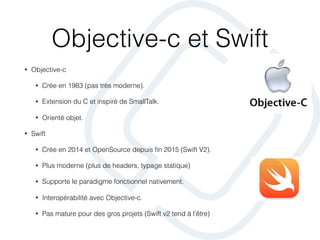 Objective-c et Swift
• Objective-c
• Crée en 1983 (pas très moderne).
• Extension du C et inspiré de SmallTalk.
• Orienté objet.
• Swift
• Crée en 2014 et OpenSource depuis ﬁn 2015 (Swift V2).
• Plus moderne (plus de headers, typage statique)
• Supporte le paradigme fonctionnel nativement.
• Interopérabilité avec Objective-c.
• Pas mature pour des gros projets (Swift v2 tend à l’être)
 