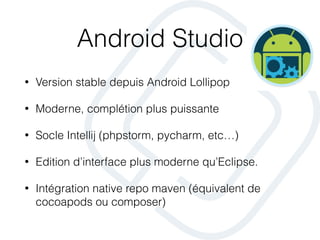 Android Studio
• Version stable depuis Android Lollipop
• Moderne, complétion plus puissante
• Socle Intellij (phpstorm, pycharm, etc…)
• Edition d’interface plus moderne qu’Eclipse.
• Intégration native repo maven (équivalent de
cocoapods ou composer)
 