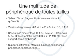 Une multitude de
périphérique de toutes tailles
• Tailles d’écran fragmentés (moins maintenant
qu’avant)
• Versions fragmentés: 4.0, 4.1, 4.2, 4.3, 4.4, 5.0, 5.1, 6.
• Résolutions différentes(HD 4 sur nexus6, HD3 nexus
5, s4, HD sur tablette, semi HD sur S2, MD et LD sur
support écran embarqué
• Supports différents: Montres, lunettes, telephones,
phablettes, tablettes, frigo…
 