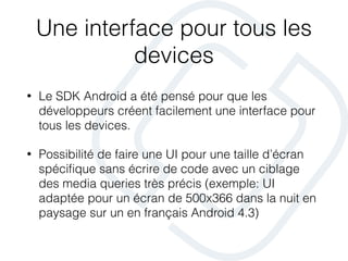 Une interface pour tous les
devices
• Le SDK Android a été pensé pour que les
développeurs créent facilement une interface pour
tous les devices.
• Possibilité de faire une UI pour une taille d’écran
spéciﬁque sans écrire de code avec un ciblage
des media queries très précis (exemple: UI
adaptée pour un écran de 500x366 dans la nuit en
paysage sur un en français Android 4.3)
 