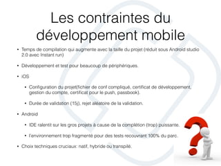 Les contraintes du
développement mobile
• Temps de compilation qui augmente avec la taille du projet (réduit sous Android studio
2.0 avec Instant run)
• Développement et test pour beaucoup de périphériques.
• iOS
• Conﬁguration du projet(ﬁchier de conf compliqué, certiﬁcat de développement,
gestion du compte, certiﬁcat pour le push, passbook).
• Durée de validation (15j), rejet aléatoire de la validation.
• Android
• IDE ralentit sur les gros projets à cause de la complétion (trop) puissante.
• l’environnement trop fragmenté pour des tests recouvrant 100% du parc.
• Choix techniques cruciaux: natif, hybride ou transpilé.
 