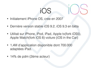 iOS
• Initialement iPhone OS, crée en 2007
• Dernière version stable iOS 9.2, iOS 9.3 en bêta
• Utilisé sur iPhone, iPod, iPad, Apple tv(fork iOS5),
Apple Watch(fork iOS 8) voiture (iOS in the Car)
• 1,4M d’application disponible dont 700.000
adaptées iPad.
• 14% de pdm (2ème acteur)
 