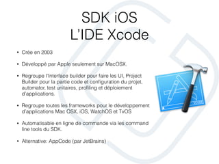 SDK iOS
L’IDE Xcode
• Crée en 2003
• Développé par Apple seulement sur MacOSX.
• Regroupe l’Interface builder pour faire les UI, Project
Builder pour la partie code et conﬁguration du projet,
automator, test unitaires, proﬁling et déploiement
d’applications.
• Regroupe toutes les frameworks pour le développement
d’applications Mac OSX, iOS, WatchOS et TvOS
• Automatisable en ligne de commande via les command
line tools du SDK.
• Alternative: AppCode (par JetBrains)
 